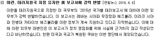 이란을 테러지원국으로 지정한 미 국무부의 '2015년 국가별 테러보고서'에 대하여 이란 외무부가 강력 반발하였습니다. 이 보고서는 레바논 시아파 무장정파 헤즈볼라, 이라크 시아파 민병대 카타이브 헤즈볼라를 이란 정부가 계속 지원하고 있다고 지적했습니다. 이에 대해 이란 외무부 대변인은 이 보고서가 정치 쟁점화를 위해 사실에 근거하지 않고 작성되었다고 비난하였습니다. 한편 미국과 국교가 복원된 쿠바는 이번 명단에서 제외되었습니다. 