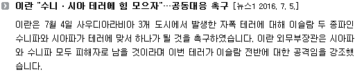 이란은 7월 4일 사우디아라비아 3개 도시에서 발생한 자폭 테러에 대해 이슬람 두 종파인 수니파와 시아파가 테러에 맞서 하나가 될 것을 촉구하였습니다. 이란 외무부장관은 시아파와 수니파 모두 피해자로 남을 것이라며 이번 테러가 이슬람 전반에 대한 공격임을 강조했습니다. 