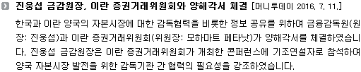 한국과 이란 양국의 자본시장에 대한 감독협력을 비롯한 정보 공유를 위하여 금융감독원(원장: 진웅섭)과 이란 증권거래위원회(위원장: 모하마트 페타낫)가 양해각서를 체결하였습니다. 진웅섭 금감원장은 이란 증권거래위원회가 개최한 콘퍼런스에 기조연설자로 참석하여 양국 자본시장 발전을 위한 감독기관 간 협력의 필요성을 강조하였습니다. 