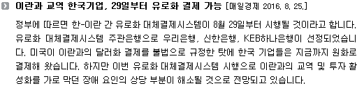 정부에 따르면 한-이란 간 유로화 대체결제시스템이 8월 29일부터 시행될 것이라고 합니다. 유로화 대체결제시스템 주관은행으로 우리은행, 신한은행, KEB하나은행이 선정되었습니다. 미국이 이란과의 달러화 결제를 불법으로 규정한 탓에 한국 기업들은 지금까지 원화로 결제해 왔습니다. 하지만 이번 유로화 대체결제시스템 시행으로 이란과의 교역 및 투자 활성화를 가로 막던 장애 요인의 상당 부분이 해소될 것으로 전망되고 있습니다.  