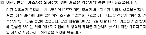 이란 석유부가 운영하는 사냐통신에 따르면 이란 정부가 유ㆍ가스전 사업의 상류부분(탐사, 개발, 생산 과정)에 대한 일반적인 조건과 수입분배 구조를 담은 새로운 석유계약방식(이란 석유계약, IPC)을 승인하였습니다. 당초 이란은 2015년 12월 이란 내 유ㆍ가스전 사업 참여에 관심을 보이는 외국 에너지 기업에 위 방식의 계약을 제안하려 했으나 이란 최고지도자의 지시로 지금까지 수정작업을 진행해 왔습니다. 