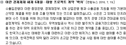 수출입은행이 이란 중앙은행, 경제재정부, 6개 상업은행 등과 수출금융 지원을 위한 기본여신약정 체결을 위한 최종 조율 단계에 있는 것으로 알려졌습니다. 수은은 그 외에도 인프라 분야 수주 지원을 위해 여신지원 의향서를 발급하는 한편, 현지 은행 2곳과 전대금융 한도 설정계약도 추진하고 있습니다. 무역보험공사 역시 이란 발주처가 금융기관으로부터 차입을 하는 경우 50억 유로까지 채무 보증을 서기로 하고 관련 계약을 조율 중입니다. 그 외에도 한국가스공사는 테헤란 지사를 마련하고 이란-오만 해저가스 배관 사업 참여를 추진 중에 있으며, 한국전력은 50억 달러 규모의 초고압 전력망 건설 사업 등에 대한 참여를 추진하고 있습니다. 