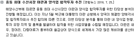 해양수산부에 따르면 중동 최대 수산시장인 이란과 양식업 합작투자를 위한 타당성 분석이 진행될 예정입니다. 이는 지난 5월 박근혜 대통령의 이란 순방에서 양국이 체결한 양해각서 및 합작투자회사 추진 합의에 따른 것으로, 이번 타당성 분석을 통해 이란 내 양식업 현황, 투자 유망 지역 및 품목을 발굴하여 합작을 위한 사업모델을 수립할 예정입니다. 이란은 새우, 정어리, 다랑어류가 풍부하며 철갑상어 양식으로 세계에서 가장 많은 캐비어를 생산하고 있습니다. 