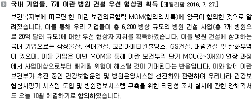 보건복지부에 따르면 한-이란 보건의료협력 MOM(합의의사록)에 양국이 합의한 것으로 알려졌습니다. 이를 통해 우리 기업들이 총 6,200 병상 규모의 병원 건설 사업(총 7개 병원으로 20억 달러 규모)에 대한 우선 협상자 지위를 획득하였습니다. 이들 병원 건설에 참여하는 국내 기업으로는 삼성물산, 현대건설, 코리아메티컬홀딩스, GS건설, 대림건설 및 한화무역이 있으며, 이들 기업은 이번 MOM을 통해 이란 보건부의 단기 MOU(2~3개월) 연장 과정에서 사업대상으로부터 배제될 위험이 해소될 것이 기대된다는 반응입니다. 이와 함께 이란 보건부가 추진 중인 건강보험운영 및 병원운영시스템 선진화와 관련하여 우리나라 건강보험심사평가 시스템 도입 및 병원정보시스템 구축을 위한 타당성 조사 실시에 관한 양해각서도 오늘 10월 체결하기로 합의하였습니다. 