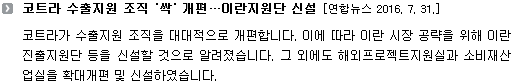 코트라가 수출지원 조직을 대대적으로 개편합니다. 이에 따라 이란 시장 공략을 위해 이란진출지원단 등을 신설할 것으로 알려졌습니다. 그 외에도 해외프로젝트지원실과 소비재산업실을 확대개편 및 신설하였습니다. 