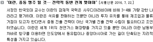 서정민 한국외대 교수는 이란의 잠재적 국력은 사우디아라비아에 비해 3~4배 가량 강한 나라라고 평가하며, 이란은 석유를 판매하는 것뿐만 아니라 투자 유치를 통해 제조업과 물류거점이 되고자 한다면서 중동 진출 전략이 아닌 국가별 진출 전략 수립이 필요하다고 조언하였습니다. 이란은 세계 1위의 천연가스 매장량을 가지고 있을 뿐만 아니라 이란 남동부 차바르 항구를 이용하면 인도양에서 동유럽이나 중앙아시아로 가는 길이 단축되는 지리적 특성을 가지고 있습니다. 