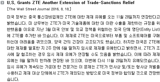 미국 정부는 중국 통신장비업체인 ZTE에 대한 제재 유예를 오는 11월 28일까지 연장한다고 밝혔습니다. 미 상무부는 ZTE가 미국 기술제품에 대한 대 이란 수출을 제한하는 규정을 위반했음을 이유로 지난 3월 미국 안보 및 외교 정책을 위협하는 외국 단체 명단(Entity List)에 ZTE를 추가한 바 있습니다. 이 제재로 ZTE는 미국으로부터 부품 및 소프트웨어를 구매하는데 어려움을 겪었으며, 양국 간의 긴장이 고조되기도 했습니다. 하지만 미국은 ZTE에 대한 제재를 발표한 지 2주 만에 6월 말까지 임시로 제재를 유예한다고 밝히면서, ZTE가 조사에 잘 협조하는 경우 임시 제재 유예가 연장될 수도 있음을 밝혔습니다. 이에 따라 제재 유예는 8월 말까지 한차례 연장된 바 있으며, 이번에 다시 11월 28일까지 유예되었습니다. 임시 유예가 계속되는 가운데 한 전문가는 이 문제는 ZTE가 민사상 및/또는 형사상 처벌을 수용하고 제재 대상 단체에서 ZTE가 제외되는 방향으로 미국 정부와 합의할 것으로 전망했습니다. 