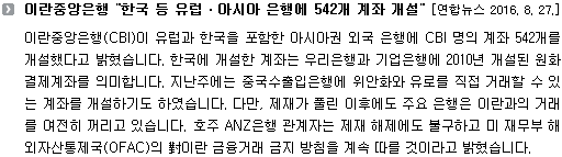 이란중앙은행(CBI)이 유럽과 한국을 포함한 아시아권 외국 은행에 CBI 명의 계좌 542개를 개설했다고 밝혔습니다. 한국에 개설한 계좌는 우리은행과 기업은행에 2010년 개설된 원화결제계좌를 의미합니다. 지난주에는 중국수출입은행에 위안화와 유로를 직접 거래할 수 있는 계좌를 개설하기도 하였습니다. 다만, 제재가 풀린 이후에도 주요 은행은 이란과의 거래를 여전히 꺼리고 있습니다. 호주 ANZ은행 관계자는 제재 해제에도 불구하고 미 재무부 해외자산통제국(OFAC)의 對이란 금융거래 금지 방침을 계속 따를 것이라고 밝혔습니다. 