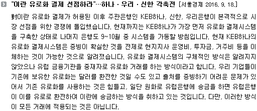 對이란 유로화 결제가 허용된 이후 주관은행인 KEB하나, 신한, 우리은행이 본격적으로 시장 선점을 위한 경쟁에 돌입했습니다. 현재까지는 KEB하나가 가장 먼저 유로화 결제시스템을 구축한 상태로 나머지 은행도 9~10월 중 시스템을 가동할 방침입니다. 현재 KEB하나의 유로화 결제시스템은 증빙이 확실한 것을 전제로 현지지사 운영비, 투자금, 거주비 등을 이체하는 것이 가능한 것으로 알려졌습니다. 유로화 결제시스템의 구체적인 방식은 알려지지 않았으나 유럽 금융기관을 중재자로 유로화 거래를 하는 방식이라고 합니다. 우리 기업들이 기존에 보유한 유로화는 달러를 환전한 것일 수도 있고 출처를 증빙하기 어려운 문제가 있어서 기존 유로화를 사용하는 것은 힘들고, 일단 원화로 유럽은행에 송금을 하면 유럽은행이 이를 유로로 환전하여 이란에 송금하는 방식을 취하고 있는 것입니다. 다만, 이러한 방식이 모든 거래에 적용되는 것은 아닙니다.