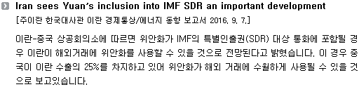 이란-중국 상공회의소에 따르면 위안화가 IMF의 특별인출권(SDR) 대상 통화에 포함될 경우 이란이 해외거래에 위안화를 사용할 수 있을 것으로 전망된다고 밝혔습니다. 이 경우 중국이 이란 수출의 25%를 차지하고 있어 위안화가 해외 거래에 수월하게 사용될 수 있을 것으로 보고있습니다. 