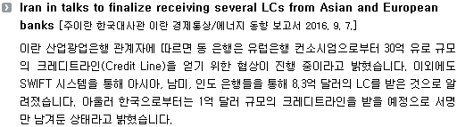 이란 산업광업은행 관계자에 따르면 동 은행은 유럽은행 컨소시엄으로부터 30억 유로 규모의 크레디트라인(Credit Line)을 얻기 위한 협상이 진행 중이라고 밝혔습니다. 이외에도 SWIFT 시스템을 통해 아시아, 남미, 인도 은행들을 통해 8.3억 달러의 LC를 받은 것으로 알려졌습니다. 아울러 한국으로부터는 1억 달러 규모의 크레디트라인을 받을 예정으로 서명만 남겨둔 상태라고 밝혔습니다. 