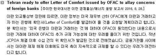 이란 외교통상부 장관에 따르면, 이란 정부는 미국 재무부 산하 OFAC에게 이란과 거래하고자 하는 은행에 확인서(Letter of Comfort)를 발급하여 줄 것을 요청할 계획이라고 합니다. 본 확인서는 '외국 은행이 이란과 거래하는 것'에 대하여 OFAC이 동의한다는 내용으로서 이란 거래에 대하여 OFAC의 추가 규제 가능성에 대한 우려를 줄이기 위한 것입니다. 작년 JCPOA 체결 이후 수십 건의 위 확인서가 발급된 것으로 전해졌습니다. 금융기관들 사이에서는 對이란 제재 해제 이후에도 미국 측이 지속적으로 규제를 할 수 있다는 우려가 여전하다고 합니다. 