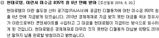 현대로템이 이란 철도청 산하 공기업(RAJA사)에 공급한 디젤동차에 대한 미수금 850억 원을 6년 만에 지급받게 되었습니다. 2010년 경제제재로 지급 받지 못한 대금을 국내 정유사가 이란으로부터 콘덴세이트를 수입하고 그 대금을 현대로템이 지급하는 방식으로 회수하게 된 것입니다. 현대로템은 경제제재로 마무리 짓지 못했던 디젤동차 미납분 82량도 2018년 말까지 납품 완료할 방침이라고 밝혔습니다. 