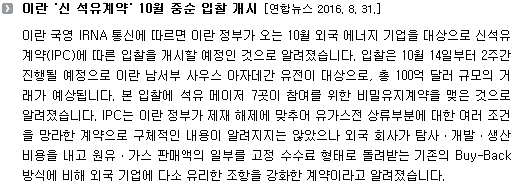 이란 국영 IRNA 통신에 따르면 이란 정부가 오는 10월 외국 에너지 기업을 대상으로 신석유계약(IPC)에 따른 입찰을 개시할 예정인 것으로 알려졌습니다. 입찰은 10월 14일부터 2주간 진행될 예정으로 이란 남서부 사우스 아자데간 유전이 대상으로, 총 100억 달러 규모의 거래가 예상됩니다. 본 입찰에 석유 메이저 7곳이 참여를 위한 비밀유지계약을 맺은 것으로 알려졌습니다. IPC는 이란 정부가 제재 해제에 맞추어 유가스전 상류부분에 대한 여러 조건을 망라한 계약으로 구체적인 내용이 알려지지는 않았으나 외국 회사가 탐사ㆍ개발ㆍ생산 비용을 내고 원유ㆍ가스 판매액의 일부를 고정 수수료 형태로 돌려받는 기존의 Buy-Back 방식에 비해 외국 기업에 다소 유리한 조항을 강화한 계약이라고 알려졌습니다. 