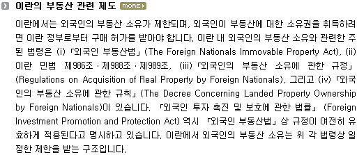 이란에서는 외국인의 부동산 소유가 제한되며, 외국인이 부동산에 대한 소유권을 취득하려면 이란 정부로부터 구매 허가를 받아야 합니다. 이란 내 외국인의 부동산 소유와 관련한 주된 법령은 (i)「외국인 부동산법」(The Foreign Nationals Immovable Property Act), (ii)이란 민법 제986조ㆍ제988조ㆍ제989조, (iii)「외국인의 부동산 소유에 관한 규정」(Regulations on Acquisition of Real Property by Foreign Nationals), 그리고 (iv)「외국인의 부동산 소유에 관한 규칙」(The Decree Concerning Landed Property Ownership by Foreign Nationals)이 있습니다. 「외국인 투자 촉진 및 보호에 관한 법률」 (Foreign Investment Promotion and Protection Act) 역시 「외국인 부동산법」상 규정이 여전히 유효하게 적용된다고 명시하고 있습니다. 이란에서 외국인의 부동산 소유는 위 각 법령상 일정한 제한을 받는 구조입니다. 