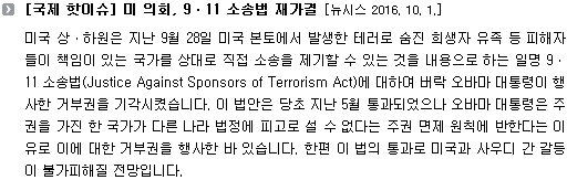 미국 상ㆍ하원은 지난 9월 28일 미국 본토에서 발생한 테러로 숨진 희생자 유족 등 피해자들이 책임이 있는 국가를 상대로 직접 소송을 제기할 수 있는 것을 내용으로 하는 일명 9ㆍ11 소송법(Justice Against Sponsors of Terrorism Act)에 대하여 버락 오바마 대통령이 행사한 거부권을 기각시켰습니다. 이 법안은 당초 지난 5월 통과되었으나 오바마 대통령은 주권을 가진 한 국가가 다른 나라 법정에 피고로 설 수 없다는 주권 면제 원칙에 반한다는 이유로 이에 대한 거부권을 행사한 바 있습니다. 한편 이 법의 통과로 미국과 사우디 간 갈등이 불가피해질 전망입니다. 