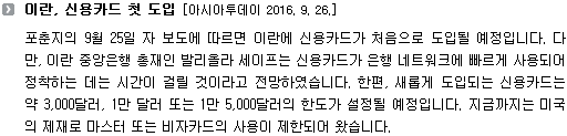 포춘지의 9월 25일 자 보도에 따르면 이란에 신용카드가 처음으로 도입될 예정입니다. 다만, 이란 중앙은행 총재인 발리올라 세이프는 신용카드가 은행 네트워크에 빠르게 사용되어 정착하는 데는 시간이 걸릴 것이라고 전망하였습니다. 한편, 새롭게 도입되는 신용카드는 약 3,000달러, 1만 달러 또는 1만 5,000달러의 한도가 설정될 예정입니다. 지금까지는 미국의 제재로 마스터 또는 비자카드의 사용이 제한되어 왔습니다. 