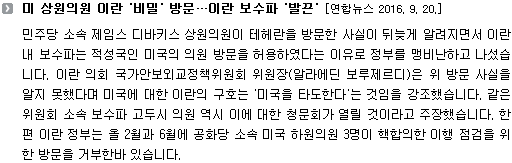 민주당 소속 제임스 디바키스 상원의원이 테헤란을 방문한 사실이 뒤늦게 알려지면서 이란 내 보수파는 적성국인 미국의 의원 방문을 허용하였다는 이유로 정부를 맹비난하고 나섰습니다. 이란 의회 국가안보외교정책위원회 위원장(알라에딘 보루제르디)은 위 방문 사실을 알지 못했다며 미국에 대한 이란의 구호는 '미국을 타도한다'는 것임을 강조했습니다. 같은 위원회 소속 보수파 고두시 의원 역시 이에 대한 청문회가 열릴 것이라고 주장했습니다. 한편 이란 정부는 올 2월과 6월에 공화당 소속 미국 하원의원 3명이 핵합의한 이행 점검을 위한 방문을 거부한바 있습니다. 