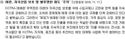 KOTRA 테헤란 무역관은 이란이 자국산업 보호를 위해 수입규제나 고관세 정책 등을 지속적으로 강화하고 있으며, 오히려 경제제재 해제 이후 이와 같은 규제를 더욱 강화하고 있다고 밝혔습니다. 그러면서 "제재가 해제된 이란 시장은 안면시장, 가격 중심의 시장, 경쟁 본격화 등의 특징을 갖고 있는 만큼 시장 진출을 위해서는 착실한 준비를 바탕으로 기존 거래선 발굴 등 네트워크 확대 노력을 지속적으로 추진해야 한다"며 "이를 위해서는 전시회, 무역사절단 등 KOTRA, 지자체, 중진공 등이 추진하는 해외 마케팅 사업에 적극 참여하는 것이 필요하다"고 말했습니다. 