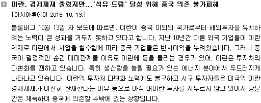 블룸버그 10월 13일 자 보도에 따르면, 이란이 중국 이외의 국가로부터 해외투자를 유치하려는 노력이 큰 성과를 거두지 못하고 있다고 합니다. 지난 10년간 다른 외국 기업들이 이란 제재로 이란에서 사업을 철수함에 따라 중국 기업들은 반사이익을 누려왔습니다. 그러나 중국이 결정적인 순간 대미관계를 이유로 이란에 등을 돌리는 경우가 있어 이란은 투자처의 다변화를 꾀하고 있습니다. 이러한 상황은 생산량을 늘릴 필요가 있는 에너지 분야에서 두드러지게 나타나고 있습니다. 외국 기업이 철수한 자리를 차지한 중국 기업들이 미국의 압박을 탓하며 점차 투자 속도를 늦추고 있기 때문입니다. 이러한 이란의 투자처 다변화 노력에도 불구하고 서구 투자자들은 미국의 이란 경제제재가 여전히 잔재한다는 이유 등으로 아직 대이란 투자를 서두르지 않고 있어서 당분간은 계속하여 중국에 의존할 수밖에 없는 상황입니다. 