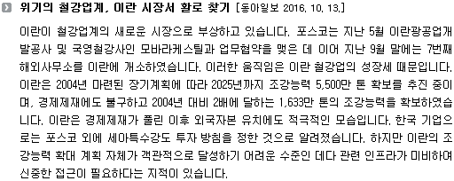 이란이 철강업계의 새로운 시장으로 부상하고 있습니다. 포스코는 지난 5월 이란광공업개발공사 및 국영철강사인 모바라케스틸과 업무협약을 맺은 데 이어 지난 9월 말에는 7번째 해외사무소를 이란에 개소하였습니다. 이러한 움직임은 이란 철강업의 성장세 때문입니다. 이란은 2004년 마련된 장기계획에 따라 2025년까지 조강능력 5,500만 톤 확보를 추진 중이며, 경제제재에도 불구하고 2004년 대비 2배에 달하는 1,633만 톤의 조강능력을 확보하였습니다. 이란은 경제제재가 풀린 이후 외국자본 유치에도 적극적인 모습입니다. 한국 기업으로는 포스코 외에 세아특수강도 투자 방침을 정한 것으로 알려졌습니다. 하지만 이란의 조강능력 확대 계획 자체가 객관적으로 달성하기 어려운 수준인 데다 관련 인프라가 미비하여 신중한 접근이 필요하다는 지적이 있습니다. 