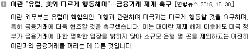 이란 외무부는 유럽이 핵합의안 이행과 관련하여 미국과는 다르게 행동할 것을 요구하며, 특히 금융거래에 더욱 협조할 것을 촉구했습니다. 이는 대이란 제재 해제 이후에도 미국 정부가 금융거래에 대한 명확한 입장을 밝히지 않아 소규모 은행 몇 곳을 제외하고는 여전히 이란과의 금융거래를 꺼리는 데 따른 것입니다. 