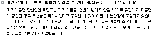 미국 대통령 당선인인 트럼프는 과거 이란을 '영원히 변하지 않을 적'으로 규정하고, 대통령에 당선될 경우 핵협상을 파기하겠다고 공약한 바 있어 이란 내 불안감이 조성되고 있습니다. 이에 하산 로하니 이란 대통령은 미국은 이란과의 핵협상을 번복할 수 없다며 "이란 핵협상은 유엔 안정보장이사회 결의안의 승인을 받은 것으로 단순히 한 정부 또는 국가가 이를 뒤집을 수는 없다"고 말했습니다.