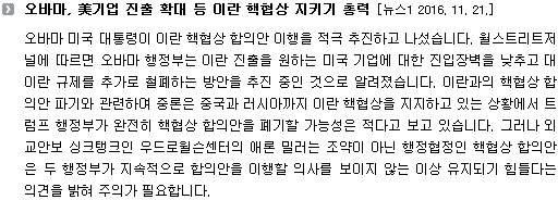 오바마 미국 대통령이 이란 핵협상 합의안 이행을 적극 추진하고 나섰습니다. 월스트리트저널에 따르면 오바마 행정부는 이란 진출을 원하는 미국 기업에 대한 진입장벽을 낮추고 대이란 규제를 추가로 철폐하는 방안을 추진 중인 것으로 알려졌습니다. 이란과의 핵협상 합의안 파기와 관련하여 중론은 중국과 러시아까지 이란 핵협상을 지지하고 있는 상황에서 트럼프 행정부가 완전히 핵협상 합의안을 폐기할 가능성은 적다고 보고 있습니다. 그러나 외교안보 싱크탱크인 우드로윌슨센터의 애론 밀러는 조약이 아닌 행정협정인 핵협상 합의안은 두 행정부가 지속적으로 합의안을 이행할 의사를 보이지 않는 이상 유지되기 힘들다는 의견을 밝혀 주의가 필요합니다. 