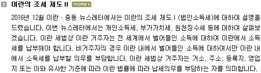 2016년 12월 이란ㆍ중동 뉴스레터에서는 이란의 조세 제도 I (법인소득세)에 대하여 설명을 드렸습니다. 이번 뉴스레터에서는 개인소득세, 부가가치세, 원천징수세 등에 대하여 살펴보겠습니다. 이란 세법상 이란 거주자는 전 세계에서 벌어들인 소득에 대하여 이란에서 소득세를 납부해야 합니다. 비거주자의 경우 이란 내에서 벌어들인 소득에 대하여서만 이란 내에서 소득세를 납부할 의무를 부담합니다. 이란 세법상 거주자는 거소, 주소, 등록지, 영업지 또는 이와 유사한 기준에 따라 이란 법률에 따라 납세의무를 부담하는 자를 의미합니다. 