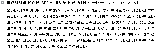 오바마 대통령이 이란제재법(ISA) 10년 연장안에 서명도 거부권 행사도 하지 않겠다고 밝혔습니다. 이는 이란이 국제사회와 핵협상을 맺은 이상 제재법을 연장할 필요가 없다는 오바마 대통령의 기존 입장에 따른 조치로 해석되고 있습니다. 다만, 대통령의 서명이 없더라도 대통령의 서명이 있는 법과 효력에는 차이가 없습니다. 아울러 미국은 현재 대이란 제재를 대통령령으로 잠정 중단하고 있어 제재법이 연장되어도 실질적인 제재는 가해지지 않을 것으로 보입니다. 그러나 이란제재법 연장은 언제라도 제재를 받을 수 있다고 압박하는 일종의 상징적 의미를 가지고 있는 것으로 분석됩니다. 