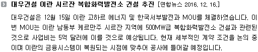 대우건설은 12월 15일 이란 고하르 에너지 및 한국서부발전과 MOU를 체결하였습니다. 이번 MOU는 이란 남동부 케르만주 시르잔 지역에 500MW급 복합화력발전소 건설과 관련된 것으로 사업비는 5억 달러에 이를 것으로 예상됩니다. 현재 세부적인 계약 조건을 논의 중이며 이란의 금융시스템이 복원되는 시점에 맞추어 공사에 들어갈 예정입니다.