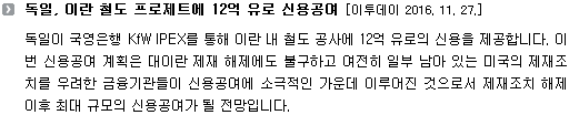 독일이 국영은행 KfW IPEX를 통해 이란 내 철도 공사에 12억 유로의 신용을 제공합니다. 이번 신용공여 계획은 대이란 제재 해제에도 불구하고 여전히 일부 남아 있는 미국의 제재조치를 우려한 금융기관들이 신용공여에 소극적인 가운데 이루어진 것으로서 제재조치 해제 이후 최대 규모의 신용공여가 될 전망입니다. 