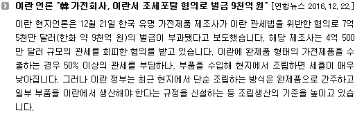 이란 현지언론은 12월 21일 한국 유명 가전제품 제조사가 이란 관세법을 위반한 혐의로 7억 5천만 달러(한화 약 9천억 원)의 벌금이 부과됐다고 보도했습니다. 해당 제조사는 4억 500만 달러 규모의 관세를 회피한 혐의를 받고 있습니다. 이란에 완제품 형태의 가전제품을 수출하는 경우 50% 이상의 관세를 부담하나, 부품을 수입해 현지에서 조립하면 세율이 매우 낮아집니다. 그러나 이란 정부는 최근 현지에서 단순 조립하는 방식은 완제품으로 간주하고 일부 부품을 이란에서 생산해야 한다는 규정을 신설하는 등 조립생산의 기준을 높이고 있습니다.