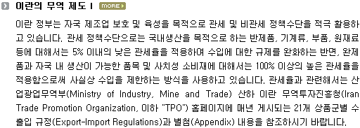 이란 정부는 자국 제조업 보호 및 육성을 목적으로 관세 및 비관세 정책수단을 적극 활용하고 있습니다. 관세 정책수단으로는, 국내생산을 목적으로 하는 반제품, 기계류, 부품, 원재료 등에 대해서는 5% 이내의 낮은 관세율을 적용하여 수입에 대한 규제를 완화하는 반면, 완제품, 자국 내 생산이 가능한 품목 및 사치성 소비재에 대해서는 100% 이상의 높은 관세율을 적용함으로써 사실상 수입을 제한하는 방식을 사용하고 있습니다. 관세율과 관련해서는 산업광업무역부(Ministry of Industry, Mine and Trade) 산하 이란 무역투자진흥청(Iran Trade Promotion Organization, 이하 "TPO") 홈페이지에 매년 게시되는 21개 상품군별 수출입 규정(Export-Import Regulations)과 별첨(Appendix) 내용 을 참조하시기 바랍니다. 