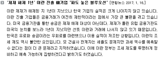 이란 제재가 해제된 지 1년이 지났으나 한국 기업의 실적은 크게 나아지지 않고 있습니다. 이란 진출 기업들은 금융거래가 여전히 제한적이라는 점에서 가장 큰 불편을 겪고 있습니다. 미국 금융기관을 통한 송금은 제재 해제 대상이 아닌데다, 제재가 풀린 유럽 금융기관도 미국의 눈치를 보느라 1년이 지났지만 선뜻 이란과 거래에 나서지 않고 있기 때문입니다. 한국은 유로화 송금이라는 우회로를 마련했으나 이용 실적이 저조한 상황입니다. 이란의 조세 제도 역시 불안한 요인입니다. 모 건설사 관계자는 세율도 문제지만 과세 액수를 예측할 수 없다는 점이 더 큰 문제라고 지적하였습니다. 이에 이란 정부는 조세 제도를 투명하게 정비하고 예측 가능하게 집행하겠다고 밝히기도 하였습니다. 