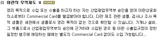 영리 목적으로 수입 또는 수출을 하고자 하는 자는 산업광업무역부 승인을 얻어 이란상공회의소로부터 Commercial Card 발급받아야 함. 다만 제조 관련 샘플, 검사나 조사 목적 샘플은 세관에서 샘플로서 영리 목적이 없는 것으로 확인할 수 있음. 기계나 설비, 그 부품으로서 산업광업무역부의 승인에 근거하여 수입된 경우 등 이란 수출입규정이 정한 일정한 범주에 해당하는 때에는 별도의 Commercial Card 없이도 수입 가능함.