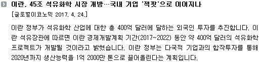 이란 정부가 석유화학 산업에 대한 총 400억 달러에 달하는 외국인 투자를 추진합니다. 이란 석유장관에 따르면 이란 경제개발계획 기간(2017~2022) 동안 약 400억 달러의 석유화학 프로젝트가 개발될 것이라고 밝혔습니다. 이란 정부는 다국적 기업과의 합작투자를 통해 2020년까지 생산능력을 1억 2000만 톤으로 끌어올린다는 계획입니다. 