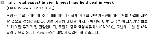 프랑스 토탈과 이란이 수주 내에 이란 내 세계 최대의 천연가스전에 대한 개발 사업에 서명할 것으로 전해졌습니다. 이는 지난해 대이란 제재가 해제된 이후 다국적 에너지기업 최초의 대이란 투자가 될 전망입니다. 토탈과 중국 국영석유회사(CNPC)는 지난해 11월 총 48억 달러 규모의 South Pars 가스전 개발에 합의한 바 있습니다. 