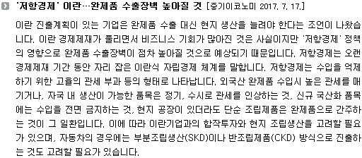 이란 진출계획이 있는 기업은 완제품 수출 대신 현지 생산을 늘려야 한다는 조언이 나왔습니다. 이란 경제제재가 풀리면서 비즈니스 기회가 많아진 것은 사실이지만 '저항경제' 정책의 영향으로 완제품 수출장벽이 점차 높아질 것으로 예상되기 때문입니다. 저항경제는 오랜 경제제재 기간 동안 자리 잡은 이란식 자립경제 체계를 말합니다. 저항경제는 수입을 억제하기 위한 고율의 관세 부과 등의 형태로 나타납니다. 외국산 완제품 수입시 높은 관세를 매기거나, 자국 내 생산이 가능한 품목은 정기, 수시로 관세를 인상하는 것, 신규 국산화 품목에는 수입을 전면 금지하는 것, 현지 공장이 있더라도 단순 조립제품은 완제품으로 간주하는 것이 그 일환입니다. 이에 따라 이란기업과의 합작투자와 현지 조립생산을 고려할 필요가 있으며, 자동차의 경우에는 부분조립생산(SKD)이나 반조립제품(CKD) 방식으로 진출하는 것도 고려할 필요가 있습니다. 