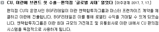 편의점 CU의 운영사인 BGF리테일이 이란 엔텍합투자그룹과 마스터 프랜차이즈 계약을 체결하고 이란에 진출합니다. BGF리테일은 이를 통해 로열티 수익을 기대할 수 있게 되었습니다. 엔텍합투자그룹은 이란 최대 규모의 가전제조 및 유통회사로 이란 내에서 CU 편의점 시스템을 독점적으로 사용하게 됩니다. 