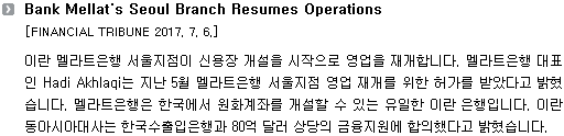 이란 멜라트은행 서울지점이 신용장 개설을 시작으로 영업을 재개합니다. 멜라트은행 대표인 Hadi Akhlaqi는 지난 5월 멜라트은행 서울지점 영업 재개를 위한 허가를 받았다고 밝혔습니다. 멜라트은행은 한국에서 원화계좌를 개설할 수 있는 유일한 이란 은행입니다. 이란 동아시아대사는 한국수출입은행과 80억 달러 상당의 금융지원에 합의했다고 밝혔습니다. 