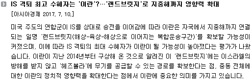 미국 주도의 연합군이 IS를 상대로 승전을 이어감에 따라 이란은 자국에서 지중해까지 연결되는 일명 '랜드브릿지(해상-육상-해상으로 이어지는 복합운송구간)'를 확보할 가능성이 커졌으며, 이에 따라 IS 격퇴의 최대 수혜자가 이란이 될 가능성이 높아졌다는 평가가 나왔습니다. 이란이 지난 2014년부터 구상해 온 것으로 알려진 이 '랜드브릿지'에는 이스라엘의 방해를 받지 않고 '헤즈볼라'에 무기를 공급할 수 있는 경로를 확보한다는 점, 중동 전체에 대한 이란의 정치적 영향력을 확대한다는 점에서 이란에 중요한 의미를 가지고 있습니다. 