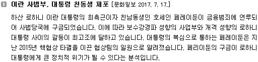 하산 로하니 이란 대통령의 최측근이자 친남동생인 호세인 페레이둔이 금융범죄에 연루되어 사법당국에 구금되었습니다. 이에 따라 보수강경파 성향의 사업부와 개격 성향의 로하니 대통령 사이의 갈등이 최고조에 달하고 있습니다. 대통령의 복심으로 통하는 페레이둔은 지난 2015년 핵협상 타결을 이끈 협상팀의 일원으로 알려졌습니다. 페리이둔의 구금이 로하니 대통령에게 큰 정치적 위기가 될 수 있다는 분석입니다. 