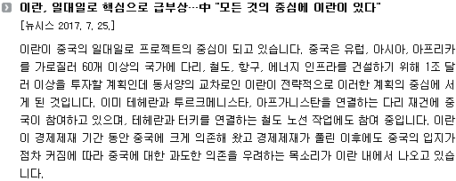 이란이 중국의 일대일로 프로젝트의 중심이 되고 있습니다. 중국은 유럽, 아시아, 아프리카를 가로질러 60개 이상의 국가에 다리, 철도, 항구, 에너지 인프라를 건설하기 위해 1조 달러 이상을 투자할 계획인데 동서양의 교차로인 이란이 전략적으로 이러한 계획의 중심에 서게 된 것입니다. 이미 테헤란과 투르크메니스타, 아프가니스탄을 연결하는 다리 재건에 중국이 참여하고 있으며, 테헤란과 터키를 연결하는 철도 노선 작업에도 참여 중입니다. 이란이 경제제재 기간 동안 중국에 크게 의존해 왔고 경제제재가 풀린 이후에도 중국의 입지가 점차 커짐에 따라 중국에 대한 과도한 의존을 우려하는 목소리가 이란 내에서 나오고 있습니다. 