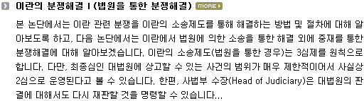 본 논단에서는 이란 관련 분쟁을 이란의 소송제도를 통해 해결하는 방법 및 절차에 대해 알아보도록 하고, 다음 논단에서는 이란에서 법원에 의한 소송을 통한 해결 외에 중재를 통한 분쟁해결에 대해 알아보겠습니다. 이란의 소송제도(법원을 통한 경우)는 3심제를 원칙으로 합니다. 다만, 최종심인 대법원에 상고할 수 있는 사건의 범위가 매우 제한적이어서 사실상 2심으로 운영된다고 볼 수 있습니다. 한편, 사법부 수장(Head of Judiciary)은 대법원의 판결에 대해서도 다시 재판할 것을 명령할 수 있습니다. 