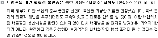 미국 정부가 이란 핵합의 준수 불인증 선언이 북한을 겨냥한 것임을 인정했습니다. 북핵 문제의 외교적 해법을 추구하더라도 구속력 있고 까다로운 합의를 할 것이며, 이란 핵합의처럼 핵물질과 생산시설을 완전히 없애지 않아 다시 핵개발을 할 여지를 남겨놓은 '가역적' 합의가 아니라 '완전하고 검증 가능하며 불가역적인 비핵화'만이 협상 조건이 될 수 있다는 것을 강조한 것으로 풀이됩니다. 