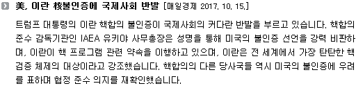 트럼프 대통령의 이란 핵합의 불인증이 국제사회의 커다란 반발을 부르고 있습니다. 핵합의 준수 감독기관인 IAEA 유키야 사무총장은 성명을 통해 미국의 불인증 선언을 강력 비판하며, 이란이 핵 프로그램 관련 약속을 이행하고 있으며, 이란은 전 세계에서 가장 탄탄한 핵 검증 체제의 대상이라고 강조했습니다. 핵합의의 다른 당사국들 역시 미국의 불인증에 우려를 표하며 협정 준수 의지를 재확인했습니다.