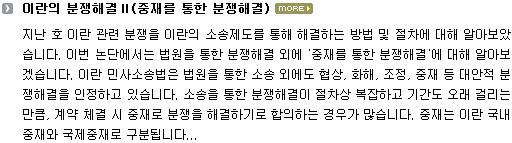 지난 호 이란의 소송제도를 통한 해결 방법 및 절차에 대해 알아보았습니다. 이번 논단에서는 이란에서 법원에 의한 소송을 통한 해결 외에 중재를 통한 분쟁해결에 대해 알아보도록 하겠습니다. 이란 민사소송법은 법원을 통한 소송 외에도 협상, 화해, 조정, 중재 등 대안적 분쟁해결을 인정하고 있습니다. 소송을 통한 분쟁해결이 절차상 복잡하고 기간도 오래 걸리는 만큼, 계약 체결 시 중재로 분쟁을 해결하기로 합의하는 경우가 많습니다. 중재는 이란 국내중재와 국제중재로 구분됩니다.