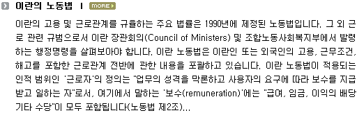 이란의 고용 및 근로관계를 규율하는 주요 법률은 1990년에 제정된 노동법입니다. 그 외 근로 관련 규범으로서 이란 장관회의(Council of Ministers) 및 조합노동사회복지부에서 발령하는 행정명령을 살펴보아야 합니다. 이란 노동법은 이란인 또는 외국인의 고용, 근무조건, 해고를 포함한 근로관계 전반에 관한 내용을 포괄하고 있습니다. 이란 노동법이 적용되는 인적 범위인 '근로자'의 정의는 "업무의 성격을 막론하고 사용자의 요구에 따라 보수를 지급받고 일하는 자"로서, 여기에서 말하는 '보수(remuneration)'에는 "급여, 임금, 이익의 배당 기타 수당"이 모두 포함됩니다(노동법 제2조)... 