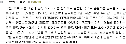 아침, 오후 또는 야간에 근무가 교대되는 방식으로 일정한 주기로 순환하는 근로를 교대근로라고 합니다(노동법 제55조). 교대근로의 경우에는 1일 8시간, 주당 44시간의 근로시간 제한을 받는 것은 아니지만, 이 경우에도 여전히 연속 4주간 총 근로시간이 176시간을 초과해서는 안됩니다(노동법 제57조). 교대근로를 수행하는 근로자는 아침ㆍ오후에 교대하는 경우 10%, 아침ㆍ오후ㆍ야간에 교대하는 경우 15%, 아침ㆍ야간 또는 오후ㆍ야간에 교대하는 경우 22.5%의 교대수당을 추가로 지급받게 됩니다(노동법 제56조). 교대근로에 관한 이러한 규제는 대한민국 근로기준법상에는 없는 규제이므로, 특히 제조업에 진출하고자 하는 기업은 예상 인건비 산정 시 유의할 필요가 있겠습니다.